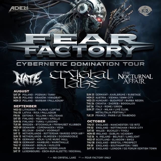 FEAR FACTORY -WE ARE HEADED TO EUROPE//UK FOR THE CYBERNETIC DOMINATION // EUROPEAN TOUR 2026 We are joined by:🇯🇵 CRYSTAL LAKE 🇵🇱 HATE 🇺🇸 THE NOCTURNAL AFFAIR NO BLOOD NO FLESH ALL MACHINE 🎟️ TIX GO ON SALE THIS FRIDAY MARCH 27th @ fearfactory.com *Crystal Lake not with us** Fear Factory onlyAUGUST - Europe / UK tour🇵🇱29 Poznan, PL-Tama*🇵🇱30 Krakow, PL-Kwadrat*🇵🇱31 Warsaw, PL-Palladium*SEPTEMBER🇱🇹02 Vilnius, LT-Loftas🇱🇻03 Riga, LV-Palladium🇪🇪04 Tallinn, EE-Helitehas🇫🇮05 Helsinki, Fl- Apollo🇫🇮06 Turku, FI- Logomo🇸🇪08 Stockholm, SE- Fryshuset Klubben🇩🇰09 Copenhagen, DK-Vega🇧🇪11 Ghent, BE- Vooruit🇳🇱12 Rotterdam, NL- Baroeg Open Air🇳🇱13 Nijmegen, NL- Doornroosje🇩🇪15 Köln, DE Live- Music Hall🇩🇪16 Hamburg, DE- Markthalle🇩🇪17 Berlin, DE-Huxleys🇩🇪18 Munich, DE- Kesselhaus🇱🇺19 Esch-Sur Alzette, -LU Rockhal🇩🇪20 Karlsruhe, DE- Substage🇦🇹21 Vienna, AT-Simm City🇭🇺23 Budapest, HU- Barba Negra🇭🇷24 Zagreb, HR- Boogaloo🇮🇹26 Rome, IT-Orion🇮🇹27 Milan, IT-Live Club, METALITALIA FESTIVAL**🇫🇷29 Paris, FR-Le TrabendoOCTOBER🏴󠁧󠁢󠁥󠁮󠁧󠁿01 Manchester, UK- Ritz🏴󠁧󠁢󠁥󠁮󠁧󠁿02 Nottingham, UK- Rock City🏴󠁧󠁢󠁥󠁮󠁧󠁿03 Buckley, UK-Tivoli🇮🇪05 Dublin, IE-Academy🇬🇧06 Belfast, UK-Limelight🏴󠁧󠁢󠁳󠁣󠁴󠁿07 Glasgow, UK-Swg3🏴󠁧󠁢󠁥󠁮󠁧󠁿08 Bristol, UK-Prospect🏴󠁧󠁢󠁥󠁮󠁧󠁿09 Southampton, UK-1865🏴󠁧󠁢󠁥󠁮󠁧󠁿10 London, UK-O2 Forum Kentish Town by @crystallake777