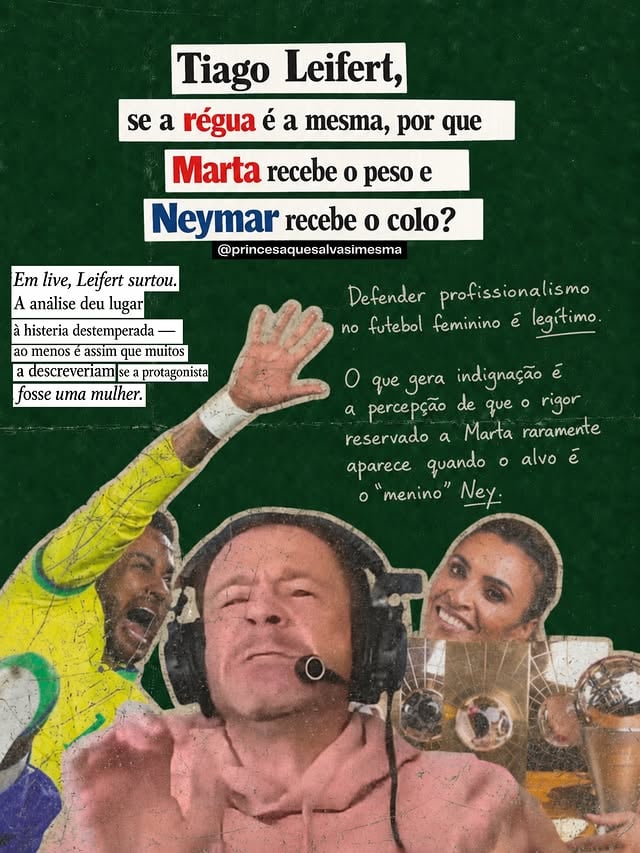 Um edit simples circulou: de um lado, o tom quase impiedoso, com que Leifert analisa Marta, a maior jogadora da história do futebol feminino, seis vezes Bola de Ouro. Do outro, o colo protetor, quase paternal, que ele reserva a Neymar, talento inegável, mas também um histórico de polêmicas extracampo que nunca recebe a mesma lâmina técnica.

Ontem ele surtou. Ao vivo. Histeria destemperada, tom elevado, defesa visceral. Exatamente o tipo de reação que, se viesse de uma mulher, seria imediatamente desqualificada: “histérica”, “emocional demais”, “não aguenta pressão”, “não tem estofo pra isso”. Pois é. O mesmo homem que cobra profissionalismo do futebol feminino não suportou um espelho.

E aí vem a pergunta: Tiago, se a régua é a mesma, por que Marta leva o peso todo e Neymar leva o colo?

O centro do problema não é “cancelar” Leifert. É expor a contradição estrutural que ele encarnou em poucos minutos de live. Ele tem razão quando diz que o futebol feminino precisa de cobrança séria, sem superproteção infantilizante. O problema é que essa cobrança, quando aplicada a mulheres, não apenas no futebol, costuma vir acompanhada de uma exigência extra : ser cinco vezes melhor sem ter o direito de errar. Enquanto o erro do homem ainda recebe contexto, narrativa, defesa apaixonada.

Marta não teve margem de erro durante anos. Neymar sempre teve. A régua tem que ser idêntica. Erro técnico é erro técnico. Falta de entrega é falta de entrega.

A incoerência de Leifert não desqualifica a necessidade de exigência. Ela desqualifica o discurso de igualdade que ainda opera com régua torta. Enquanto o tom, a tolerância e a compreensão mudam conforme o gênero, estamos falando de misoginia vestida de análise técnica.

Marta já provou. Há décadas. O que falta provar é se quem cobra tanto dela aguenta a própria régua quando o espelho aponta para si.

Igualdade tem que cortar para os dois lados. Para todos. Sem colo. Sem peso extra. Sem surto quando o edit chega.

✏️ @saragabi_