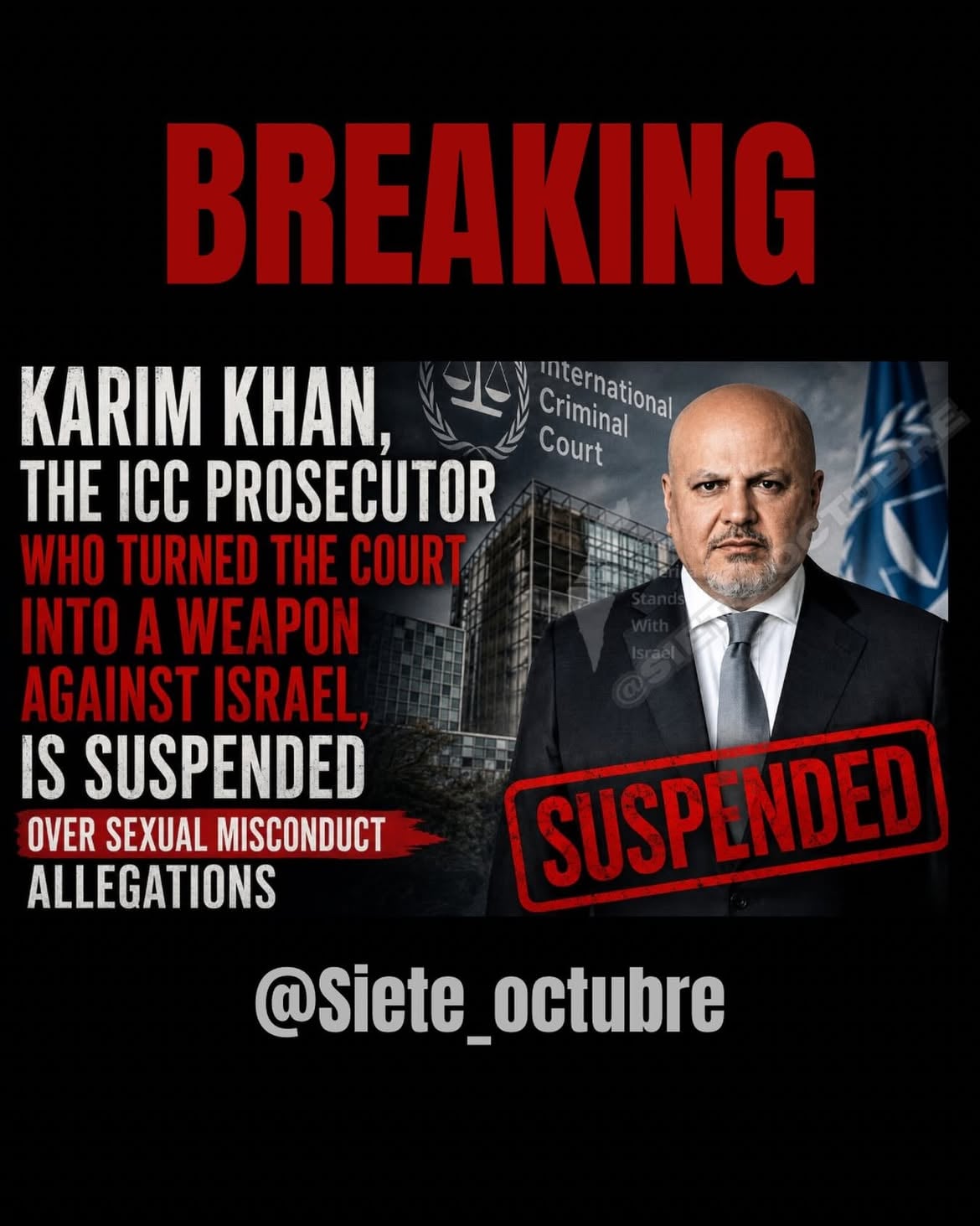 🇺🇸 ENGLISH

KARIM KHAN, THE ICC PROSECUTOR WHO TURNED THE COURT INTO A WEAPON AGAINST ISRAEL, IS SUSPENDED OVER SEXUAL MISCONDUCT ALLEGATIONS

The scandal surrounding Karim Khan did not begin yesterday.

While allegations were already hanging over the ICC’s chief prosecutor, the Court continued to place him at the center of its legal campaign against Israel.

The message was clear:

As long as Khan was targeting the Jewish state, the institution looked the other way.

For months, the world’s attention was directed toward arrest warrants against Israeli leaders while serious questions were growing about the man leading the charge.

Now Khan is suspended.

But the damage extends far beyond him.

Because this is not only a story about one prosecutor.

It is a story about a Court that claimed moral authority over democracies while failing to protect its own credibility.

The prosecutor who tried to put Israel on trial has fallen.

Now the credibility of the ICC stands trial as well.

🇪🇸 ESPAÑOL

KARIM KHAN, EL FISCAL DE LA CPI QUE CONVIRTIÓ A LA CORTE EN UN ARMA CONTRA ISRAEL, ES SUSPENDIDO POR ACUSACIONES DE CONDUCTA SEXUAL INAPROPIADA

El escándalo que rodea a Karim Khan no comenzó ayer.

Mientras las denuncias ya pesaban sobre el fiscal jefe de la CPI, la Corte continuó colocándolo al frente de su ofensiva legal contra Israel.

El mensaje fue claro:

Mientras Khan apuntara contra el Estado judío, la institución miraría hacia otro lado.

Durante meses, la atención mundial estuvo concentrada en las órdenes de arresto contra líderes israelíes mientras crecían las preguntas sobre el hombre que encabezaba esa campaña.

Hoy Khan está suspendido.

Pero el problema va mucho más allá de su caída personal.

Porque esta no es solamente la historia de un fiscal.

Es la historia de una Corte que reclamaba autoridad moral sobre las democracias mientras era incapaz de proteger su propia credibilidad.

El fiscal que intentó sentar a Israel en el banquillo cayó.

Ahora es la credibilidad de la propia CPI la que está siendo juzgada